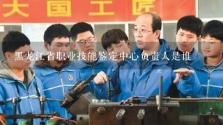黑龙江省职业技能鉴定中心负责人是谁