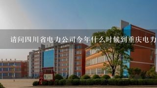 请问四川省电力公司今年什么时候到重庆电力高等专科
