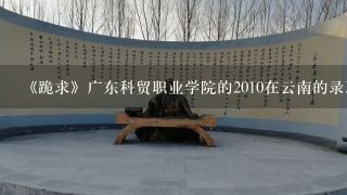 《跪求》广东科贸职业学院的2010在云南的录取分数线